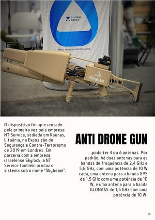 O dispositivo foi apresentado
pela primeira vez pela empresa
NT Service, sediada em Kaunas,
Lituânia, na Exposição de
Segurança e Contra-Terrorismo
de 2019 em Londres. Em
parceria com a empresa
israelense Skylock, a NT
Service também produz o
sistema sob o nome "Skybeam".
21
...pode ter 4 ou 6 antenas. Por
padrão, há duas antenas para as
bandas de frequência de 2,4 GHz e
5,8 GHz, com uma potência de 10 W
cada, uma antena para a banda GPS
de 1,5 GHz com uma potência de 10
W, e uma antena para a banda
GLONASS de 1,5 GHz com uma
potência de 10 W.
ANTI DRONE GUN
10
 
