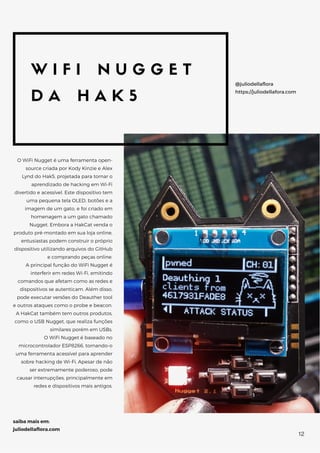 W I F I N U G G E T
D A H A K 5
O WiFi Nugget é uma ferramenta open-
source criada por Kody Kinzie e Alex
Lynd do Hak5, projetada para tornar o
aprendizado de hacking em Wi-Fi
divertido e acessível. Este dispositivo tem
uma pequena tela OLED, botões e a
imagem de um gato, e foi criado em
homenagem a um gato chamado
Nugget. Embora a HakCat venda o
produto pré-montado em sua loja online,
entusiastas podem construir o próprio
dispositivo utilizando arquivos do GitHub
e comprando peças online.
A principal função do WiFi Nugget é
interferir em redes Wi-Fi, emitindo
comandos que afetam como as redes e
dispositivos se autenticam. Além disso,
pode executar versões do Deauther tool
e outros ataques como o probe e beacon.
A HakCat também tem outros produtos,
como o USB Nugget, que realiza funções
similares porém em USBs.
O WiFi Nugget é baseado no
microcontrolador ESP8266, tornando-o
uma ferramenta acessível para aprender
sobre hacking de Wi-Fi. Apesar de não
ser extremamente poderoso, pode
causar interrupções, principalmente em
redes e dispositivos mais antigos.
@juliodellaflora
https://juliodellafora.com
saiba mais em:
juliodellaflora.com
12
 