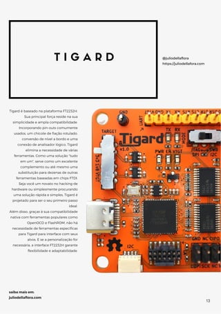 T I G A R D
Tigard é baseado na plataforma FT2232H.
Sua principal força reside na sua
simplicidade e ampla compatibilidade.
Incorporando pin-outs comumente
usados, um chicote de fiação rotulado,
conversão de nível a bordo e uma
conexão de analisador lógico, Tigard
elimina a necessidade de várias
ferramentas. Como uma solução "tudo
em um", serve como um excelente
complemento ou até mesmo uma
substituição para dezenas de outras
ferramentas baseadas em chips FTDI.
Seja você um novato no hacking de
hardware ou simplesmente procurando
uma solução rápida e simples, Tigard é
projetado para ser o seu primeiro passo
ideal.
Além disso, graças à sua compatibilidade
nativa com ferramentas populares como
OpenOCD e FlashROM, não há
necessidade de ferramentas específicas
para Tigard para interface com seus
alvos. E se a personalização for
necessária, a interface FT2232H garante
flexibilidade e adaptabilidade.
@juliodellaflora
https://juliodellafora.com
saiba mais em:
juliodellaflora.com
13
 