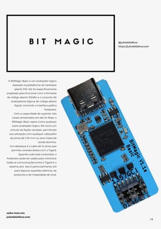 B I T M A G I C
O BitMagic Basic é um analisador lógico
baseado na plataforma de hardware
aberto FX2. Ele foi especificamente
projetado para funcionar com o firmware
de código aberto fx2lafw e o conjunto de
analisadores lógicos de código aberto
Sigrok, incluindo a interface gráfica
Pulseview.
Com a capacidade de suportar oito
canais amostrados em até 24 Msps, o
BitMagic Basic opera como qualquer
outro analisador lógico. Ele inclui um
chicote de fiação rotulado, permitindo
sua utilização com qualquer cabeçalho
de pinos de 2,54 mm ou seus clipes de
sonda favoritos.
Um destaque é o cabo de 14 pinos que
permite conexão direta com o Tigard.
Quando tudo está conectado, o
Pulseview pode ser usado para monitorar
todas as comunicações entre o Tigard e o
sistema alvo. Isso é particularmente útil
para depurar questões elétricas, de
protocolo e de integridade de sinal.
@juliodellaflora
https://juliodellafora.com
saiba mais em:
juliodellaflora.com
14
 