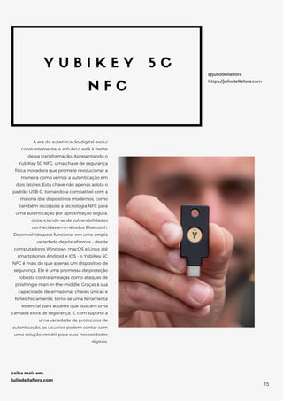 Y U B I K E Y 5 C
N F C
A era da autenticação digital evolui
constantemente, e a Yubico está à frente
dessa transformação. Apresentando o
YubiKey 5C NFC, uma chave de segurança
física inovadora que promete revolucionar a
maneira como vemos a autenticação em
dois fatores. Esta chave não apenas adota o
padrão USB-C, tornando-a compatível com a
maioria dos dispositivos modernos, como
também incorpora a tecnologia NFC para
uma autenticação por aproximação segura,
distanciando-se de vulnerabilidades
conhecidas em métodos Bluetooth.
Desenvolvido para funcionar em uma ampla
variedade de plataformas - desde
computadores Windows, macOS e Linux até
smartphones Android e iOS - o YubiKey 5C
NFC é mais do que apenas um dispositivo de
segurança. Ele é uma promessa de proteção
robusta contra ameaças como ataques de
phishing e man-in-the-middle. Graças à sua
capacidade de armazenar chaves únicas e
fortes fisicamente, torna-se uma ferramenta
essencial para aqueles que buscam uma
camada extra de segurança. E, com suporte a
uma variedade de protocolos de
autenticação, os usuários podem contar com
uma solução versátil para suas necessidades
digitais.
@juliodellaflora
https://juliodellafora.com
saiba mais em:
juliodellaflora.com
15
 