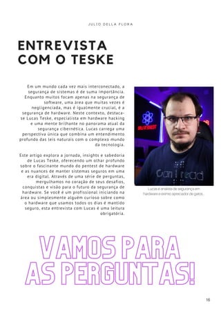 ENTREVISTA
COM O TESKE
Em um mundo cada vez mais interconectado, a
segurança de sistemas é de suma importância.
Enquanto muitos focam apenas na segurança de
software, uma área que muitas vezes é
negligenciada, mas é igualmente crucial, é a
segurança de hardware. Neste contexto, destaca-
se Lucas Teske, especialista em hardware hacking
e uma mente brilhante no panorama atual da
segurança cibernética. Lucas carrega uma
perspectiva única que combina um entendimento
profundo das leis naturais com o complexo mundo
da tecnologia.
Este artigo explora a jornada, insights e sabedoria
de Lucas Teske, oferecendo um olhar profundo
sobre o fascinante mundo do pentest de hardware
e as nuances de manter sistemas seguros em uma
era digital. Através de uma série de perguntas,
mergulhamos no coração de seus desafios,
conquistas e visão para o futuro da segurança de
hardware. Se você é um profissional iniciando na
área ou simplesmente alguém curioso sobre como
o hardware que usamos todos os dias é mantido
seguro, esta entrevista com Lucas é uma leitura
obrigatória.
J U L I O D E L L A F L O R A
16
VAMOS PARA
AS PERGUNTAS!
Lucas é analista de segurança em
hardware e exímio apreciador de gatos...
 