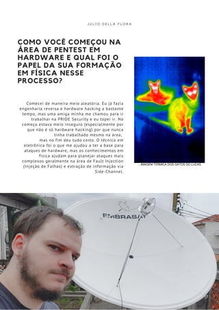 COMO VOCÊ COMEÇOU NA
ÁREA DE PENTEST EM
HARDWARE E QUAL FOI O
PAPEL DA SUA FORMAÇÃO
EM FÍSICA NESSE
PROCESSO?
Comecei de maneira meio aleatória. Eu já fazia
engenharia reversa e hardware hacking a bastante
tempo, mas uma amiga minha me chamou para ir
trabalhar na PRIDE Security e eu topei ir. No
começo estava meio inseguro (especialmente por
que não é só hardware hacking) por que nunca
tinha trabalhado mesmo na área,
mas no fim deu tudo certo. O técnico em
eletrônica foi o que me ajudou a ter a base para
ataques de hardware, mas os conhecimentos em
física ajudam para planejar ataques mais
complexos geralmente na área de Fault Injection
(Injeção de Falhas) e extração de informação via
Side-Channel.
J U L I O D E L L A F L O R A
17
...IMAGEM TÉRMICA DOS GATOS DO LUCAS
 