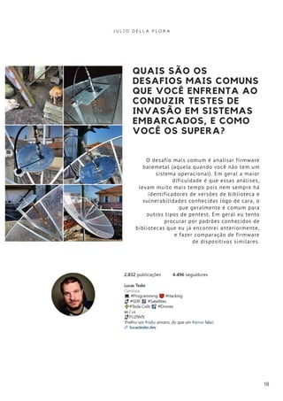 QUAIS SÃO OS
DESAFIOS MAIS COMUNS
QUE VOCÊ ENFRENTA AO
CONDUZIR TESTES DE
INVASÃO EM SISTEMAS
EMBARCADOS, E COMO
VOCÊ OS SUPERA?
O desafio mais comum é analisar firmware
baremetal (aquela quando você não tem um
sistema operacional). Em geral a maior
dificuldade é que essas análises,
levam muito mais tempo pois nem sempre há
identificadores de versões de biblioteca e
vulnerabilidades conhecidas logo de cara, o
que geralmente é comum para
outros tipos de pentest. Em geral eu tento
procurar por padrões conhecidos de
bibliotecas que eu já encontrei anteriormente,
e fazer comparação de firmware
de dispositivos similares.
J U L I O D E L L A F L O R A
18
 