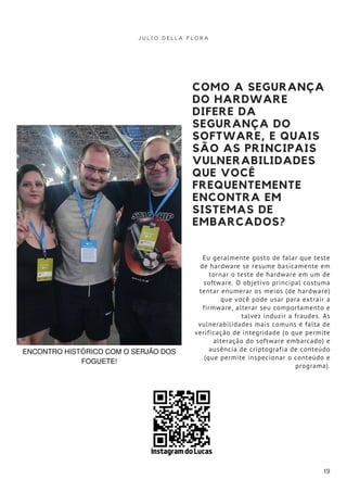 COMO A SEGURANÇA
DO HARDWARE
DIFERE DA
SEGURANÇA DO
SOFTWARE, E QUAIS
SÃO AS PRINCIPAIS
VULNERABILIDADES
QUE VOCÊ
FREQUENTEMENTE
ENCONTRA EM
SISTEMAS DE
EMBARCADOS?
Eu geralmente gosto de falar que teste
de hardware se resume basicamente em
tornar o teste de hardware em um de
software. O objetivo principal costuma
tentar enumerar os meios (de hardware)
que você pode usar para extrair a
firmware, alterar seu comportamento e
talvez induzir a fraudes. As
vulnerabilidades mais comuns é falta de
verificação de integridade (o que permite
alteração do software embarcado) e
ausência de criptografia de conteúdo
(que permite inspecionar o conteúdo e
programa).
J U L I O D E L L A F L O R A
19
ENCONTRO HISTÓRICO COM O SERJÃO DOS
FOGUETE!
Instagram do Lucas
 