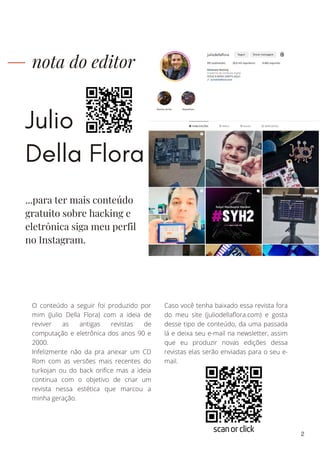 Julio
Della Flora
nota do editor
O conteúdo a seguir foi produzido por
mim (Julio Della Flora) com a ideia de
reviver as antigas revistas de
computação e eletrônica dos anos 90 e
2000.
Infelizmente não da pra anexar um CD
Rom com as versões mais recentes do
turkojan ou do back orifice mas a ideia
continua com o objetivo de criar um
revista nessa estética que marcou a
minha geração.
Caso você tenha baixado essa revista fora
do meu site (juliodellaflora.com) e gosta
desse tipo de conteúdo, da uma passada
lá e deixa seu e-mail na newsletter, assim
que eu produzir novas edições dessa
revistas elas serão enviadas para o seu e-
mail.
...para ter mais conteúdo
gratuito sobre hacking e
eletrônica siga meu perfil
no Instagram.
2
scan or click
 