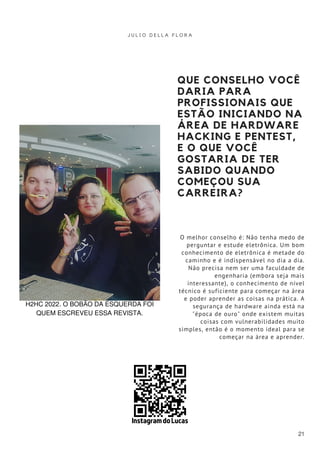 QUE CONSELHO VOCÊ
DARIA PARA
PROFISSIONAIS QUE
ESTÃO INICIANDO NA
ÁREA DE HARDWARE
HACKING E PENTEST,
E O QUE VOCÊ
GOSTARIA DE TER
SABIDO QUANDO
COMEÇOU SUA
CARREIRA?
O melhor conselho é: Não tenha medo de
perguntar e estude eletrônica. Um bom
conhecimento de eletrônica é metade do
caminho e é indispensável no dia a dia.
Não precisa nem ser uma faculdade de
engenharia (embora seja mais
interessante), o conhecimento de nível
técnico é suficiente para começar na área
e poder aprender as coisas na prática. A
segurança de hardware ainda está na
"época de ouro" onde existem muitas
coisas com vulnerabilidades muito
simples, então é o momento ideal para se
começar na área e aprender.
J U L I O D E L L A F L O R A
21
H2HC 2022, O BOBÃO DA ESQUERDA FOI
QUEM ESCREVEU ESSA REVISTA.
Instagram do Lucas
 
