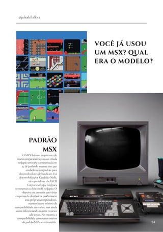 VOCÊ JÁ USOU
UM MSX? QUAL
ERA O MODELO?
@juliodellaflora
PADRÃO
MSX
O MSX foi uma arquitetura de
microcomputadores pessoais criada
no Japão em 1983 e apresentada em
27 de junho do mesmo ano, que
estabeleceu um padrão para
desenvolvedores de hardware. Foi
desenvolvido por Kazuhiko Nishi,
vice-presidente da ASCII
Corporation, que na época
representava a Microsoft no Japão. O
objetivo era permitir que várias
empresas de eletrônicos produzissem
seus próprios computadores,
mantendo um mínimo de
compatibilidade entre eles, mas ainda
assim diferenciando-os com recursos
adicionais. No entanto, a
compatibilidade com outros micros
do padrão MSX seria mantida. 24
 