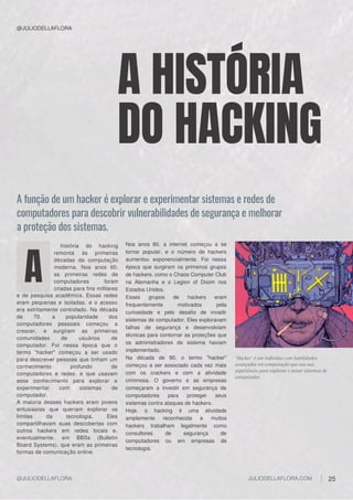 e de pesquisa acadêmica. Essas redes
eram pequenas e isoladas, e o acesso
era estritamente controlado. Na década
de 70, a popularidade dos
computadores pessoais começou a
crescer, e surgiram as primeiras
comunidades de usuários de
computador. Foi nessa época que o
termo "hacker" começou a ser usado
para descrever pessoas que tinham um
conhecimento profundo de
computadores e redes, e que usavam
esse conhecimento para explorar e
experimentar com sistemas de
computador.
A maioria desses hackers eram jovens
entusiastas que queriam explorar os
limites da tecnologia. Eles
compartilhavam suas descobertas com
outros hackers em redes locais e,
eventualmente, em BBSs (Bulletin
Board Systems), que eram as primeiras
formas de comunicação online.
história do hacking
remonta às primeiras
décadas da computação
moderna. Nos anos 60,
as primeiras redes de
computadores foram
criadas para fins militares
A
Nos anos 80, a internet começou a se
tornar popular, e o número de hackers
aumentou exponencialmente. Foi nessa
época que surgiram os primeiros grupos
de hackers, como o Chaos Computer Club
na Alemanha e o Legion of Doom nos
Estados Unidos.
Esses grupos de hackers eram
frequentemente motivados pela
curiosidade e pelo desafio de invadir
sistemas de computador. Eles exploravam
falhas de segurança e desenvolviam
técnicas para contornar as proteções que
os administradores de sistema haviam
implementado.
Na década de 90, o termo "hacker"
começou a ser associado cada vez mais
com os crackers e com a atividade
criminosa. O governo e as empresas
começaram a investir em segurança de
computadores para proteger seus
sistemas contra ataques de hackers.
Hoje, o hacking é uma atividade
amplamente reconhecida e muitos
hackers trabalham legalmente como
consultores de segurança de
computadores ou em empresas de
tecnologia.
"Hacker" é um indivíduo com habilidades
avançadas em computação que usa sua
experiência para explorar e testar sistemas de
computador.
A função de um hacker é explorar e experimentar sistemas e redes de
computadores para descobrir vulnerabilidades de segurança e melhorar
a proteção dos sistemas.
A HISTÓRIA
DO HACKING
@JULIODELLAFLORA
@JULIODELLAFLORA JULIODELLAFLORA.COM 25
 