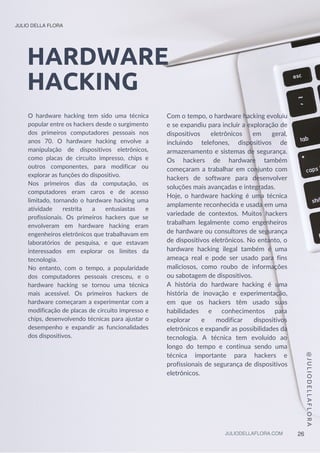 HARDWARE
HACKING
O hardware hacking tem sido uma técnica
popular entre os hackers desde o surgimento
dos primeiros computadores pessoais nos
anos 70. O hardware hacking envolve a
manipulação de dispositivos eletrônicos,
como placas de circuito impresso, chips e
outros componentes, para modificar ou
explorar as funções do dispositivo.
Nos primeiros dias da computação, os
computadores eram caros e de acesso
limitado, tornando o hardware hacking uma
atividade restrita a entusiastas e
profissionais. Os primeiros hackers que se
envolveram em hardware hacking eram
engenheiros eletrônicos que trabalhavam em
laboratórios de pesquisa, e que estavam
interessados em explorar os limites da
tecnologia.
No entanto, com o tempo, a popularidade
dos computadores pessoais cresceu, e o
hardware hacking se tornou uma técnica
mais acessível. Os primeiros hackers de
hardware começaram a experimentar com a
modificação de placas de circuito impresso e
chips, desenvolvendo técnicas para ajustar o
desempenho e expandir as funcionalidades
dos dispositivos.
@
J
U
L
I
O
D
E
L
L
A
F
L
O
R
A
Com o tempo, o hardware hacking evoluiu
e se expandiu para incluir a exploração de
dispositivos eletrônicos em geral,
incluindo telefones, dispositivos de
armazenamento e sistemas de segurança.
Os hackers de hardware também
começaram a trabalhar em conjunto com
hackers de software para desenvolver
soluções mais avançadas e integradas.
Hoje, o hardware hacking é uma técnica
amplamente reconhecida e usada em uma
variedade de contextos. Muitos hackers
trabalham legalmente como engenheiros
de hardware ou consultores de segurança
de dispositivos eletrônicos. No entanto, o
hardware hacking ilegal também é uma
ameaça real e pode ser usado para fins
maliciosos, como roubo de informações
ou sabotagem de dispositivos.
A história do hardware hacking é uma
história de inovação e experimentação,
em que os hackers têm usado suas
habilidades e conhecimentos para
explorar e modificar dispositivos
eletrônicos e expandir as possibilidades da
tecnologia. A técnica tem evoluído ao
longo do tempo e continua sendo uma
técnica importante para hackers e
profissionais de segurança de dispositivos
eletrônicos.
JULIO DELLA FLORA
JULIODELLAFLORA.COM 26
 