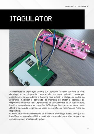 JTAGULATOR
As interfaces de depuração on-chip (OCD) podem fornecer controle de nível
de chip de um dispositivo alvo e são um vetor primário usado por
engenheiros, pesquisadores e hackers para extrair o código ou dados do
programa, modificar o conteúdo da memória ou afetar a operação do
dispositivo em tempo real. Dependendo da complexidade do dispositivo alvo,
localizar manualmente as conexões OCD disponíveis pode ser uma tarefa
difícil e demorada, exigindo às vezes destruição ou modificação física do
dispositivo.
O JTAGulator é uma ferramenta de hardware de código aberto que ajuda a
identificar as conexões OCD a partir de pontos de teste, vias ou pads de
componente em um dispositivo alvo.
@ J U L I O D E L L A F L O R A
29
 