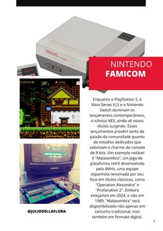 Enquanto o PlayStation 5, o
Xbox Series X|S e o Nintendo
Switch dominam os
lançamentos contemporâneos,
o icônico NES, ainda vê novos
títulos surgindo. Esses
lançamentos provêm tanto da
paixão da comunidade quanto
de estúdios dedicados que
valorizam o charme do console
de 8 bits. Um exemplo notável
é "Malasombra", um jogo de
plataforma retrô desenvolvido
pela 4MHz, uma equipe
espanhola renomada por seu
foco em títulos clássicos, como
"Operation Alexandra" e
"Profanation 2". Embora
estejamos em 2024, e não em
1989, "Malasombra" será
disponibilizado não apenas em
cartucho tradicional, mas
também em formato digital.
NINTENDO
FAMICOM
@JULIODELLAFLORA
3
 