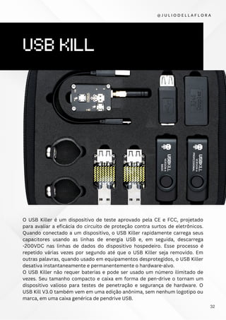 USB KILL
O USB Killer é um dispositivo de teste aprovado pela CE e FCC, projetado
para avaliar a eficácia do circuito de proteção contra surtos de eletrônicos.
Quando conectado a um dispositivo, o USB Killer rapidamente carrega seus
capacitores usando as linhas de energia USB e, em seguida, descarrega
-200VDC nas linhas de dados do dispositivo hospedeiro. Esse processo é
repetido várias vezes por segundo até que o USB Killer seja removido. Em
outras palavras, quando usado em equipamentos desprotegidos, o USB Killer
desativa instantaneamente e permanentemente o hardware-alvo.
O USB Killer não requer baterias e pode ser usado um número ilimitado de
vezes. Seu tamanho compacto e caixa em forma de pen-drive o tornam um
dispositivo valioso para testes de penetração e segurança de hardware. O
USB Kill V3.0 também vem em uma edição anônima, sem nenhum logotipo ou
marca, em uma caixa genérica de pendrive USB.
@ J U L I O D E L L A F L O R A
32
 