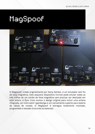 MagSpoof
O Magspoof, criado originalmente por Samy Kamkar, é um emulador sem fio
de tarja magnética. Este pequeno dispositivo incrível pode emular todas as
três trilhas de um cartão de faixa magnética sem precisar ser deslizado em
uma leitora. A Rysc Corp revisou o design original para incluir uma antena
integrada, um interruptor liga/desliga e um conveniente suporte para bateria
de célula de moeda. O MagSpoof é entregue totalmente montado,
programado e testado (incluindo as baterias).
@ J U L I O D E L L A F L O R A
34
 