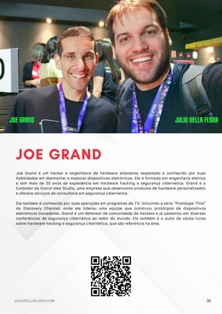 JOE GRAND
Joe Grand é um hacker e engenheiro de hardware altamente respeitado e conhecido por suas
habilidades em desmontar e explorar dispositivos eletrônicos. Ele é formado em engenharia elétrica
e tem mais de 20 anos de experiência em hardware hacking e segurança cibernética. Grand é o
fundador da Grand Idea Studio, uma empresa que desenvolve produtos de hardware personalizados
e oferece serviços de consultoria em segurança cibernética.
Ele também é conhecido por suas aparições em programas de TV, incluindo a série "Prototype This!"
do Discovery Channel, onde ele liderou uma equipe que construiu protótipos de dispositivos
eletrônicos inovadores. Grand é um defensor da comunidade de hackers e já palestrou em diversas
conferências de segurança cibernética ao redor do mundo. Ele também é o autor de vários livros
sobre hardware hacking e segurança cibernética, que são referência na área.
JULIODELLAFLORA.COM
JOE GRAND
JOE GRAND
JOE GRAND JULIO DELLA FLORA
JULIO DELLA FLORA
JULIO DELLA FLORA
36
 