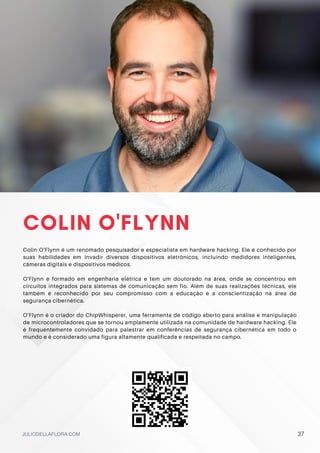 COLIN O'FLYNN
Colin O'Flynn é um renomado pesquisador e especialista em hardware hacking. Ele é conhecido por
suas habilidades em invadir diversos dispositivos eletrônicos, incluindo medidores inteligentes,
câmeras digitais e dispositivos médicos.
O'Flynn é formado em engenharia elétrica e tem um doutorado na área, onde se concentrou em
circuitos integrados para sistemas de comunicação sem fio. Além de suas realizações técnicas, ele
também é reconhecido por seu compromisso com a educação e a conscientização na área de
segurança cibernética.
O'Flynn é o criador do ChipWhisperer, uma ferramenta de código aberto para análise e manipulação
de microcontroladores que se tornou amplamente utilizada na comunidade de hardware hacking. Ele
é frequentemente convidado para palestrar em conferências de segurança cibernética em todo o
mundo e é considerado uma figura altamente qualificada e respeitada no campo.
JULIODELLAFLORA.COM 37
 