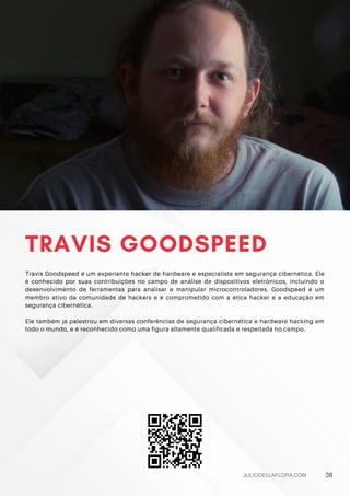TRAVIS GOODSPEED
Travis Goodspeed é um experiente hacker de hardware e especialista em segurança cibernética. Ele
é conhecido por suas contribuições no campo de análise de dispositivos eletrônicos, incluindo o
desenvolvimento de ferramentas para analisar e manipular microcontroladores. Goodspeed é um
membro ativo da comunidade de hackers e é comprometido com a ética hacker e a educação em
segurança cibernética.
Ele também já palestrou em diversas conferências de segurança cibernética e hardware hacking em
todo o mundo, e é reconhecido como uma figura altamente qualificada e respeitada no campo.
JULIODELLAFLORA.COM 38
 