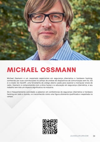 MICHAEL OSSMANN
Michael Ossmann é um respeitado especialista em segurança cibernética e hardware hacking,
conhecido por suas contribuições no campo de análise de dispositivos de comunicação sem fio. Ele
é o criador do HackRF, uma ferramenta de código aberto usada para explorar e manipular sinais de
rádio. Ossmann é comprometido com a ética hacker e a educação em segurança cibernética, e seu
trabalho tem tido um impacto significativo na indústria.
Ele é frequentemente convidado a palestrar em conferências de segurança cibernética e hardware
hacking em todo o mundo, e é reconhecido como uma figura altamente qualificada e respeitada no
campo.
JULIODELLAFLORA.COM 39
 