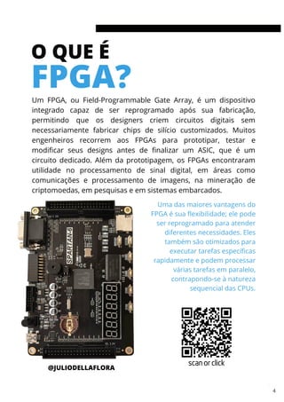 O QUE É
FPGA?
Um FPGA, ou Field-Programmable Gate Array, é um dispositivo
integrado capaz de ser reprogramado após sua fabricação,
permitindo que os designers criem circuitos digitais sem
necessariamente fabricar chips de silício customizados. Muitos
engenheiros recorrem aos FPGAs para prototipar, testar e
modificar seus designs antes de finalizar um ASIC, que é um
circuito dedicado. Além da prototipagem, os FPGAs encontraram
utilidade no processamento de sinal digital, em áreas como
comunicações e processamento de imagens, na mineração de
criptomoedas, em pesquisas e em sistemas embarcados.
Uma das maiores vantagens do
FPGA é sua flexibilidade; ele pode
ser reprogramado para atender
diferentes necessidades. Eles
também são otimizados para
executar tarefas específicas
rapidamente e podem processar
várias tarefas em paralelo,
contrapondo-se à natureza
sequencial das CPUs.
@JULIODELLAFLORA
3
scan or click
4
 