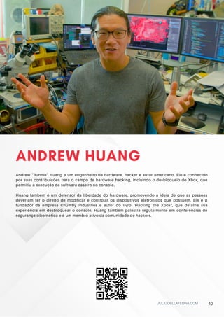 ANDREW HUANG
Andrew "Bunnie" Huang é um engenheiro de hardware, hacker e autor americano. Ele é conhecido
por suas contribuições para o campo de hardware hacking, incluindo o desbloqueio do Xbox, que
permitiu a execução de software caseiro no console.
Huang também é um defensor da liberdade do hardware, promovendo a ideia de que as pessoas
deveriam ter o direito de modificar e controlar os dispositivos eletrônicos que possuem. Ele é o
fundador da empresa Chumby Industries e autor do livro "Hacking the Xbox", que detalha sua
experiência em desbloquear o console. Huang também palestra regularmente em conferências de
segurança cibernética e é um membro ativo da comunidade de hackers.
JULIODELLAFLORA.COM 40
 