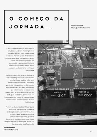 O C O M E Ç O D A
J O R N A D A . . .
Com o rápido avanço da tecnologia, o
estudo de hardware hacking tem se
tornado cada vez mais importante e
necessário. Porém, apesar do crescente
interesse nessa área, muitas informações
ainda não estão disponíveis em
português, o que pode dificultar o
aprendizado para aqueles que não
possuem conhecimento em língua
estrangeira.
O objetivo deste documento é oferecer
um caminho para iniciar seus estudos
em hardware hacking e fornecer
informações úteis sobre a prática do
pentest em dispositivos embarcados e
ferramentas para red team. Esperamos
que este material possa ajudar a
preencher a lacuna de informações em
português nessa área, oferecendo aos
interessados um ponto de partida para o
aprendizado e aprimoramento de suas
habilidades.
Por fim, gostaríamos de enfatizar que o
estudo de hardware hacking exige
dedicação e comprometimento, mas
também pode ser extremamente
gratificante. Esperamos que este
documento possa servir como um guia
útil para aqueles que desejam iniciar sua
jornada nessa área fascinante.
@juliodellaflora
https://juliodellafora.com
saiba mais em:
juliodellaflora.com
41
 
