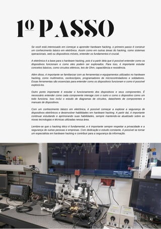 Se você está interessado em começar a aprender hardware hacking, o primeiro passo é construir
um conhecimento básico em eletrônica. Assim como em outras áreas do hacking, como sistemas
operacionais, web ou dispositivos móveis, entender os fundamentos é crucial.
A eletrônica é a base para o hardware hacking, pois é a partir dela que é possível entender como os
dispositivos funcionam e como eles podem ser explorados. Para isso, é importante estudar
conceitos básicos, como circuitos elétricos, leis de Ohm, capacitância e resistência.
Além disso, é importante se familiarizar com as ferramentas e equipamentos utilizados no hardware
hacking, como multímetros, osciloscópios, programadores de microcontroladores e soldadores.
Essas ferramentas são essenciais para entender como os dispositivos funcionam e como é possível
explorá-los.
Outro ponto importante é estudar o funcionamento dos dispositivos e seus componentes. É
necessário entender como cada componente interage com o outro e como o dispositivo como um
todo funciona. Isso inclui o estudo de diagramas de circuitos, datasheets de componentes e
manuais de dispositivos.
Com um conhecimento básico em eletrônica, é possível começar a explorar a segurança de
dispositivos eletrônicos e desenvolver habilidades em hardware hacking. A partir daí, é importante
continuar estudando e aprimorando suas habilidades, sempre mantendo-se atualizado sobre as
novas tecnologias e técnicas utilizadas nessa área.
Lembre-se que o hacking ético é fundamental, e é importante sempre respeitar a privacidade e a
segurança de outras pessoas e empresas. Com dedicação e estudo constante, é possível se tornar
um especialista em hardware hacking e contribuir para a segurança da informação.
1ºPASSO
42
 