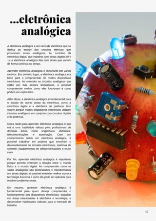 ...eletrônica
analógica
A eletrônica analógica é um ramo da eletrônica que se
dedica ao estudo dos circuitos elétricos que
processam sinais analógicos. Ao contrário da
eletrônica digital, que trabalha com sinais digitais (0 e
1), a eletrônica analógica lida com sinais que variam
de forma contínua no tempo.
Aprender eletrônica analógica é importante por vários
motivos. Em primeiro lugar, a eletrônica analógica é a
base para a compreensão de muitos dispositivos
eletrônicos. Ao entender os circuitos analógicos que
estão por trás desses dispositivos, é possível
compreender melhor como eles funcionam e como
podem ser explorados.
Além disso, a eletrônica analógica é fundamental para
o estudo de outras áreas da eletrônica, como a
eletrônica digital e a eletrônica de potência. Isso
ocorre porque muitos dispositivos eletrônicos utilizam
circuitos analógicos em conjunto com circuitos digitais
e de potência.
Outra razão para aprender eletrônica analógica é que
ela é uma habilidade valiosa para profissionais de
diversas áreas, como engenharia, eletrônica,
telecomunicações e automação. Com um
conhecimento sólido em eletrônica analógica, é
possível trabalhar em projetos que envolvam o
desenvolvimento de circuitos eletrônicos, sistemas de
controle, equipamentos de telecomunicações e muito
mais.
Por fim, aprender eletrônica analógica é importante
porque permite entender a relação entre o mundo
físico e o mundo digital. Ao compreender como os
sinais analógicos são processados e transformados
em sinais digitais, é possível entender melhor como a
tecnologia funciona e como ela pode ser aplicada para
resolver problemas reais.
Em resumo, aprender eletrônica analógica é
fundamental para quem deseja compreender o
funcionamento dos dispositivos eletrônicos, trabalhar
em áreas relacionadas à eletrônica e tecnologia, e
desenvolver habilidades valiosas para o mercado de
trabalho.
43
 