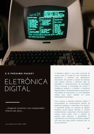 ELETRÔNICA
DIGITAL
...imagine construir um computador
inteiro do zero...
E O P R Ó X I M O P A S S O ? A eletrônica digital é uma parte essencial de
nossas vidas e é usada em uma variedade de
dispositivos e sistemas que dependemos
diariamente. Ela permite a criação de sistemas
mais rápidos, precisos e eficientes, além de
possibilitar o desenvolvimento de tecnologias
como a Internet, a computação em nuvem, a
inteligência artificial e a robótica. A eletrônica
digital também é fundamental para a segurança e
privacidade de informações e é uma habilidade
valiosa para quem trabalha em áreas
relacionadas à tecnologia.
Para começar a aprender eletrônica digital, é
recomendável ter conhecimentos básicos de
eletrônica analógica e matemática. Em seguida,
é importante estudar os conceitos de álgebra
booleana, portas lógicas, flip-flops e circuitos
combinacionais e sequenciais. Uma boa opção é
realizar cursos online, livros e práticas de
projetos para aprimorar o aprendizado. É
importante ter em mente que a eletrônica digital é
uma área que exige prática constante para se
tornar proficiente.
J U L I O D E L L A F L O R A . C O M
44
 