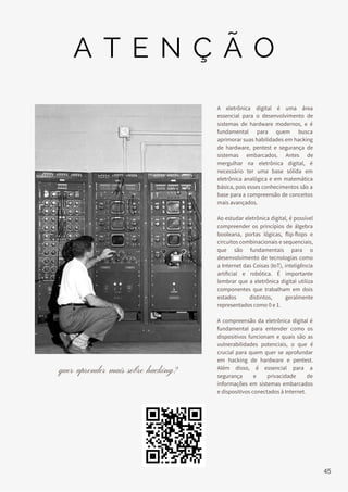 A eletrônica digital é uma área
essencial para o desenvolvimento de
sistemas de hardware modernos, e é
fundamental para quem busca
aprimorar suas habilidades em hacking
de hardware, pentest e segurança de
sistemas embarcados. Antes de
mergulhar na eletrônica digital, é
necessário ter uma base sólida em
eletrônica analógica e em matemática
básica, pois esses conhecimentos são a
base para a compreensão de conceitos
mais avançados.
Ao estudar eletrônica digital, é possível
compreender os princípios de álgebra
booleana, portas lógicas, flip-flops e
circuitos combinacionais e sequenciais,
que são fundamentais para o
desenvolvimento de tecnologias como
a Internet das Coisas (IoT), inteligência
artificial e robótica. É importante
lembrar que a eletrônica digital utiliza
componentes que trabalham em dois
estados distintos, geralmente
representados como 0 e 1.
A compreensão da eletrônica digital é
fundamental para entender como os
dispositivos funcionam e quais são as
vulnerabilidades potenciais, o que é
crucial para quem quer se aprofundar
em hacking de hardware e pentest.
Além disso, é essencial para a
segurança e privacidade de
informações em sistemas embarcados
e dispositivos conectados à Internet.
quer aprender mais sobre hacking?
A T E N Ç Ã O
45
 