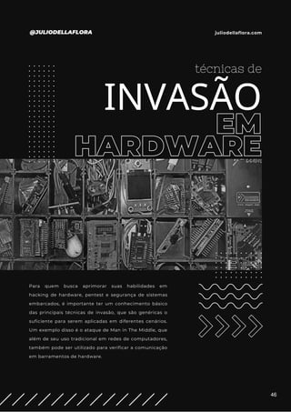 EM
HARDWARE
técnicas de
INVASÃO
Para quem busca aprimorar suas habilidades em
hacking de hardware, pentest e segurança de sistemas
embarcados, é importante ter um conhecimento básico
das principais técnicas de invasão, que são genéricas o
suficiente para serem aplicadas em diferentes cenários.
Um exemplo disso é o ataque de Man in The Middle, que
além de seu uso tradicional em redes de computadores,
também pode ser utilizado para verificar a comunicação
em barramentos de hardware.
@JULIODELLAFLORA juliodellaflora.com
46
 