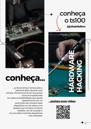 conheça...
...assistaessevídeo
conheça
o ts100
@juliodellaflora
HARDWARE
HACKING
...as ferramentas e extraia todo o
potencial delas. Quando você
compra uma ferramenta (ex: bus pirate)
procure se aprofundar
em todas as possibilidades que aquele
dispositivo lhe traz. Se
você ainda não conhece esses
dispositivos, eu vou deixar uma
palestra que ministrei na última
RoadSec, ela vai te ajudar a
ter uma ideia inicial dos dispositivos
mais utilizados.
47
 