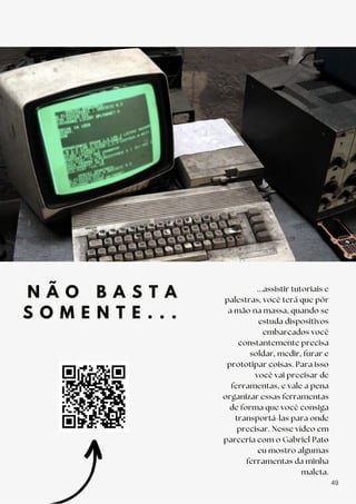 N Ã O B A S T A
S O M E N T E . . .
...assistir tutoriais e
palestras, você terá que pôr
a mão na massa, quando se
estuda dispositivos
embarcados você
constantemente precisa
soldar, medir, furar e
prototipar coisas. Para isso
você vai precisar de
ferramentas, e vale a pena
organizar essas ferramentas
de forma que você consiga
transportá-las para onde
precisar. Nesse vídeo em
parceria com o Gabriel Pato
eu mostro algumas
ferramentas da minha
maleta.
49
 