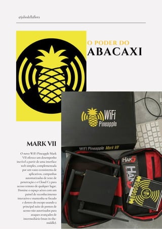 O PODER DO
ABACAXI
@juliodellaflora
MARK VII
O novo WiFi Pineapple Mark
VII oferece um desempenho
incrível a partir de uma interface
web simples, complementada
por um vasto ecossistema de
aplicativos, campanhas
automatizadas de teste de
penetração e o Cloud C2 para
acesso remoto de qualquer lugar.
Domine o espaço aéreo com um
painel de reconhecimento
interativo e mantenha-se focado
e dentro do escopo usando a
principal suíte de pontos de
acesso não autorizados para
ataques avançados de
intermediário (man-in-the-
middle).
5
 