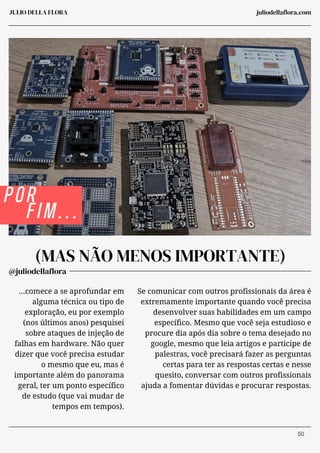 @juliodellaflora
JULIO DELLA FLORA
(MAS NÃO MENOS IMPORTANTE)
...comece a se aprofundar em
alguma técnica ou tipo de
exploração, eu por exemplo
(nos últimos anos) pesquisei
sobre ataques de injeção de
falhas em hardware. Não quer
dizer que você precisa estudar
o mesmo que eu, mas é
importante além do panorama
geral, ter um ponto específico
de estudo (que vai mudar de
tempos em tempos).
Se comunicar com outros profissionais da área é
extremamente importante quando você precisa
desenvolver suas habilidades em um campo
específico. Mesmo que você seja estudioso e
procure dia após dia sobre o tema desejado no
google, mesmo que leia artigos e participe de
palestras, você precisará fazer as perguntas
certas para ter as respostas certas e nesse
quesito, conversar com outros profissionais
ajuda a fomentar dúvidas e procurar respostas.
POR
FIM...
juliodellaflora.com
50
 