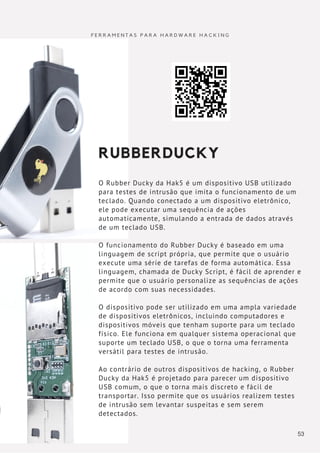 RUBBERDUCKY
O Rubber Ducky da Hak5 é um dispositivo USB utilizado
para testes de intrusão que imita o funcionamento de um
teclado. Quando conectado a um dispositivo eletrônico,
ele pode executar uma sequência de ações
automaticamente, simulando a entrada de dados através
de um teclado USB.
O funcionamento do Rubber Ducky é baseado em uma
linguagem de script própria, que permite que o usuário
execute uma série de tarefas de forma automática. Essa
linguagem, chamada de Ducky Script, é fácil de aprender e
permite que o usuário personalize as sequências de ações
de acordo com suas necessidades.
O dispositivo pode ser utilizado em uma ampla variedade
de dispositivos eletrônicos, incluindo computadores e
dispositivos móveis que tenham suporte para um teclado
físico. Ele funciona em qualquer sistema operacional que
suporte um teclado USB, o que o torna uma ferramenta
versátil para testes de intrusão.
Ao contrário de outros dispositivos de hacking, o Rubber
Ducky da Hak5 é projetado para parecer um dispositivo
USB comum, o que o torna mais discreto e fácil de
transportar. Isso permite que os usuários realizem testes
de intrusão sem levantar suspeitas e sem serem
detectados.
F E R R A M E N T A S P A R A H A R D W A R E H A C K I N G
53
 