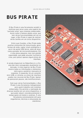 BUS PIRATE
O Bus Pirate é uma ferramenta versátil e
multiuso que serve como uma espécie de
"canivete suíço" para sistemas embarcados.
Assim como o famoso objeto suíço, que
tem várias funcionalidades em um só
lugar, o Bus Pirate é capaz de realizar
várias tarefas em um único dispositivo.
Entre suas funções, o Bus Pirate pode
analisar protocolos de comunicação, gerar
formas de onda, captar sinais analógicos e
servir de ponte USB-Serial, além de atuar
como gravador de microcontroladores. Ele
é uma placa pequena, mas com grande
capacidade, que pode assustar à primeira
vista, pois possui apenas alguns pinos de
interface.
A versão disponível no MakerHero é a v3.6,
uma das mais consagradas atualmente no
mercado. A vista superior da Bus Pirate
mostra todas as informações e elementos
úteis para o posterior manuseio já
expostos. À esquerda, há um conector
mini-USB, e à direita, os sinais de interface
usados nos recursos do Bus Pirate. Apesar
de parecerem poucos, são multifuncionais.
Com suas várias funcionalidades, o Bus
Pirate é uma ferramenta indispensável
para quem trabalha com sistemas
embarcados. Ele permite a realização de
diversas tarefas em um único dispositivo, o
que pode reduzir consideravelmente o
tempo gasto em testes e análises. É uma
ferramenta extremamente útil para
engenheiros, técnicos e entusiastas da
eletrônica.
J U L I O D E L L A F L O R A
55
 