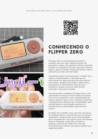 CONHECENDO O
FLIPPER ZERO
O Flipper Zero é um equipamento portátil e
compacto que tem sido o objeto de desejo de
pentesters e geeks. Sua aparência lúdica e divertida
esconde um verdadeiro canivete suíço para hacking
digital, capaz de invadir sistemas de acesso, redes e
protocolos de rádio com facilidade.
Totalmente aberto e personalizável, o Flipper Zero
oferece a flexibilidade e a liberdade que os
profissionais de segurança precisam para realizar
seus testes e ataques com eficácia. Além disso, o
equipamento é extremamente fácil de usar e
transportar, graças à sua tela OLED de alta
resolução e seus poucos botões.
Uma das grandes vantagens do Flipper Zero é sua
capacidade de executar várias funções de hacking
em um único dispositivo. Com a possibilidade de
capturar pacotes, gerar sinais e analisar protocolos,
o equipamento se destaca pela versatilidade e pela
possibilidade de customização, podendo ser
ajustado para as necessidades específicas do
usuário.
O Flipper Zero também conta com uma arquitetura
de hardware aberta, o que permite que os usuários
programem e desenvolvam novas funcionalidades
para o equipamento. Isso significa que a ferramenta
pode ser adaptada a diferentes contextos e
projetos, o que faz do Flipper Zero uma das
ferramentas mais valiosas para quem trabalha com
segurança digital.
J U L I O D E L L A F L O R A . C O M | @ J U L I O D E L L A F L O R A
57
 