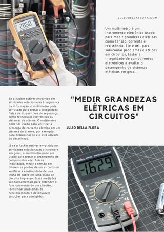 J U L I O D E L L A F L O R A . C O M
Se o hacker estiver envolvido em
atividades relacionadas à segurança
da informação, o multímetro pode
ser usado para testar a integridade
física de dispositivos de segurança,
como fechaduras eletrônicas ou
sistemas de alarme. O multímetro
pode ser usado para verificar a
presença de corrente elétrica em um
sistema de alarme, por exemplo,
para determinar se ele está ativado
ou desativado.
Já se o hacker estiver envolvido em
atividades relacionadas a hardware
em geral, o multímetro pode ser
usado para testar o desempenho de
componentes eletrônicos
individuais, medir a tensão em
diferentes pontos de um circuito ou
verificar a continuidade de uma
trilha de cobre em uma placa de
circuito impresso. Essas medições
são fundamentais para entender o
funcionamento de um circuito,
identificar problemas de
funcionamento e desenvolver
soluções para corrigi-los.
"MEDIR GRANDEZAS
ELÉTRICAS EM
CIRCUITOS"
JULIO DELLA FLORA
Um multímetro é um
instrumento eletrônico usado
para medir grandezas elétricas
como tensão, corrente e
resistência. Ele é útil para
solucionar problemas elétricos
em circuitos, testar a
integridade de componentes
eletrônicos e avaliar o
desempenho de sistemas
elétricos em geral.
59
 