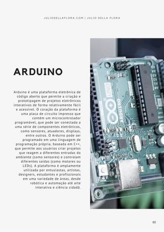 ARDUINO
Arduino é uma plataforma eletrônica de
código aberto que permite a criação e
prototipagem de projetos eletrônicos
interativos de forma relativamente fácil
e acessível. O coração da plataforma é
uma placa de circuito impresso que
contém um microcontrolador
programável, que pode ser conectada a
uma série de componentes eletrônicos,
como sensores, atuadores, displays,
entre outros. O Arduino pode ser
programado em uma linguagem de
programação própria, baseada em C++,
que permite aos usuários criar projetos
que reagem a diferentes entradas do
ambiente (como sensores) e controlam
diferentes saídas (como motores ou
LEDs). A plataforma é amplamente
utilizada por entusiastas, artistas,
designers, estudantes e profissionais
em uma variedade de áreas, desde
robótica e automação até arte
interativa e ciência cidadã.
J U L I O D E L L A F L O R A . C O M | J U L I O D E L L A F L O R A
60
 
