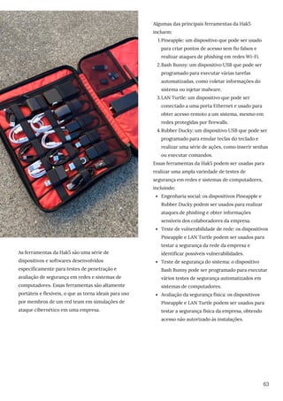 As ferramentas da Hak5 são uma série de
dispositivos e softwares desenvolvidos
especificamente para testes de penetração e
avaliação de segurança em redes e sistemas de
computadores. Essas ferramentas são altamente
portáteis e flexíveis, o que as torna ideais para uso
por membros de um red team em simulações de
ataque cibernético em uma empresa.
Pineapple: um dispositivo que pode ser usado
para criar pontos de acesso sem fio falsos e
realizar ataques de phishing em redes Wi-Fi.
Bash Bunny: um dispositivo USB que pode ser
programado para executar várias tarefas
automatizadas, como coletar informações do
sistema ou injetar malware.
LAN Turtle: um dispositivo que pode ser
conectado a uma porta Ethernet e usado para
obter acesso remoto a um sistema, mesmo em
redes protegidas por firewalls.
Rubber Ducky: um dispositivo USB que pode ser
programado para emular teclas do teclado e
realizar uma série de ações, como inserir senhas
ou executar comandos.
Engenharia social: os dispositivos Pineapple e
Rubber Ducky podem ser usados para realizar
ataques de phishing e obter informações
sensíveis dos colaboradores da empresa.
Teste de vulnerabilidade de rede: os dispositivos
Pineapple e LAN Turtle podem ser usados para
testar a segurança da rede da empresa e
identificar possíveis vulnerabilidades.
Teste de segurança do sistema: o dispositivo
Bash Bunny pode ser programado para executar
vários testes de segurança automatizados em
sistemas de computadores.
Avaliação da segurança física: os dispositivos
Pineapple e LAN Turtle podem ser usados para
testar a segurança física da empresa, obtendo
acesso não autorizado às instalações.
Algumas das principais ferramentas da Hak5
incluem:
1.
2.
3.
4.
Essas ferramentas da Hak5 podem ser usadas para
realizar uma ampla variedade de testes de
segurança em redes e sistemas de computadores,
incluindo:
63
 