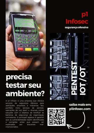precisa
testarseu
ambiente?
saibamaisem:
p1infosec.com
p1
Infosec
segurançaofensiva
PENTEST
IOT
/
OT
A p1 Infosec é uma empresa que oferece
serviços de segurança ofensiva para
aplicações, empresas e indústrias. Seu
portfólio inclui serviços de pentest,
operações de red team e diversas outras
soluções com o objetivo de fortificar as
barreiras de segurança da organização
contratante. O principal objetivo é garantir
que as vulnerabilidades sejam identificadas
e corrigidas antes que possam ser
exploradas por atacantes mal-
intencionados. 64
 