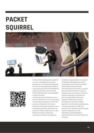 PACKET
SQUIRREL
A ferramenta Packet Squirrel da Hak5 é
um mini-computador Linux de alta
performance, otimizado para operações
em rede. Ele foi projetado para oferecer
uma ampla gama de funcionalidades de
segurança de rede, incluindo packet
sniffing, DNS spoofing, reverse shell/VPN
e acesso root shell.
O Packet Squirrel é centrado em torno
do seu interruptor de 4 vias: cada posição
do interruptor representa um modo de
operação configurável. Ao mudar a
posição do interruptor, é possível acionar
um payload específico. Além disso, ele
possui um botão configurável e um LED
RGB para fornecer implantação
instantânea e feedback dos payloads.
Totalmente programável e com suporte
da biblioteca de payloads da Hak5, o
Packet Squirrel é a ferramenta perfeita
para testadores de penetração,
administradores de sistemas ou usuários
avançados. Ele é discreto e compacto,
projetado para se misturar ao ambiente
quando conectado a uma rede alvo.
Com sua capacidade de executar
payloads configuráveis e acessar
remotamente uma rede, o Packet
Squirrel é uma ferramenta poderosa para
testes de segurança em redes. Ele
permite que os testadores de penetração
avaliem a segurança da rede,
identifiquem vulnerabilidades e
explorem falhas, tudo de forma eficiente
e discreta.
66
 