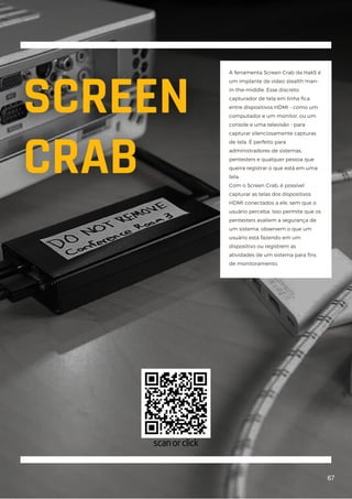 A ferramenta Screen Crab da Hak5 é
um implante de vídeo stealth man-
in-the-middle. Esse discreto
capturador de tela em linha fica
entre dispositivos HDMI - como um
computador e um monitor, ou um
console e uma televisão - para
capturar silenciosamente capturas
de tela. É perfeito para
administradores de sistemas,
pentesters e qualquer pessoa que
queira registrar o que está em uma
tela.
Com o Screen Crab, é possível
capturar as telas dos dispositivos
HDMI conectados a ele, sem que o
usuário perceba. Isso permite que os
pentesters avaliem a segurança de
um sistema, observem o que um
usuário está fazendo em um
dispositivo ou registrem as
atividades de um sistema para fins
de monitoramento.
67
scan or click
 