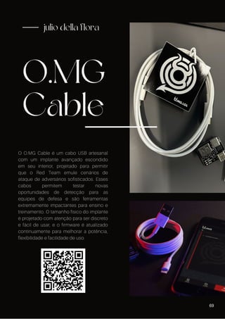 O.MG
Cable
julio della flora
O O.MG Cable é um cabo USB artesanal
com um implante avançado escondido
em seu interior, projetado para permitir
que o Red Team emule cenários de
ataque de adversários sofisticados. Esses
cabos permitem testar novas
oportunidades de detecção para as
equipes de defesa e são ferramentas
extremamente impactantes para ensino e
treinamento. O tamanho físico do implante
é projetado com atenção para ser discreto
e fácil de usar, e o firmware é atualizado
continuamente para melhorar a potência,
flexibilidade e facilidade de uso.
69
 