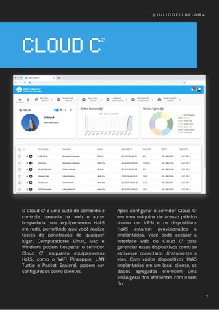 CLOUD C²
O Cloud C² é uma suíte de comando e
controle baseada na web e auto-
hospedada para equipamentos Hak5
em rede, permitindo que você realize
testes de penetração de qualquer
lugar. Computadores Linux, Mac e
Windows podem hospedar o servidor
Cloud C², enquanto equipamentos
Hak5, como o WiFi Pineapple, LAN
Turtle e Packet Squirrel, podem ser
configurados como clientes.
@ J U L I O D E L L A F L O R A
7
Após configurar o servidor Cloud C²
em uma máquina de acesso público
(como um VPS) e os dispositivos
Hak5 estarem provisionados e
implantados, você pode acessar a
interface web do Cloud C² para
gerenciar esses dispositivos como se
estivesse conectado diretamente a
eles. Com vários dispositivos Hak5
implantados em um local cliente, os
dados agregados oferecem uma
visão geral dos ambientes com e sem
fio.
 