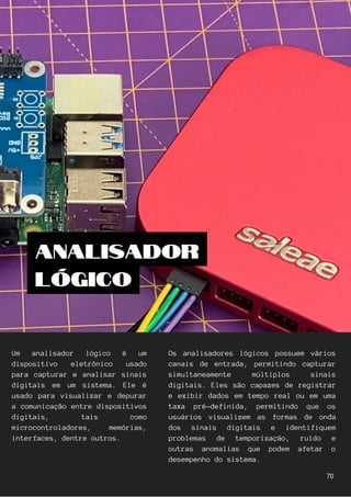 Um analisador lógico é um
dispositivo eletrônico usado
para capturar e analisar sinais
digitais em um sistema. Ele é
usado para visualizar e depurar
a comunicação entre dispositivos
digitais, tais como
microcontroladores, memórias,
interfaces, dentre outros.
Os analisadores lógicos possuem vários
canais de entrada, permitindo capturar
simultaneamente múltiplos sinais
digitais. Eles são capazes de registrar
e exibir dados em tempo real ou em uma
taxa pré-definida, permitindo que os
usuários visualizem as formas de onda
dos sinais digitais e identifiquem
problemas de temporização, ruído e
outras anomalias que podem afetar o
desempenho do sistema.
ANALISADOR
LÓGICO
70
 