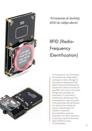 "Ferramenta de hacking
RFID de código aberto"
RFID (Radio-
Frequency
IDentification)
O Proxmark3 é uma ferramenta
de hardware de código aberto
usada para análise, clonagem e
emulação de dispositivos RFID
(Radio-Frequency IDentification).
Ele permite a leitura e escrita em
tags RFID, bem como a simulação
de tags para emulação de
dispositivos. O Proxmark3 é
amplamente utilizado para fins
de pesquisa em segurança, bem
como para testes de penetração
em sistemas de controle de
acesso e identificação. Ele
também é altamente
personalizável e pode ser
estendido com vários módulos e
scripts para suportar diferentes
tipos de RFID e outras
funcionalidades.
71
 