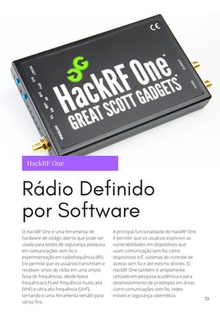 HackRF One
Rádio Definido
por Software
O HackRF One é uma ferramenta de
hardware de código aberto que pode ser
usada para testes de segurança, pesquisa
em comunicações sem fio e
experimentação em radiofrequência (RF).
Ele permite que os usuários transmitam e
recebam sinais de rádio em uma ampla
faixa de frequências, desde baixa
frequência (LF) até frequência muito alta
(VHF) e ultra alta frequência (UHF),
tornando-o uma ferramenta versátil para
vários fins.
A principal funcionalidade do HackRF One
é permitir que os usuários explorem as
vulnerabilidades em dispositivos que
usam comunicação sem fio, como
dispositivos IoT, sistemas de controle de
acesso sem fio e até mesmo drones. O
HackRF One também é amplamente
utilizado em pesquisa acadêmica e para
desenvolvimento de protótipos em áreas
como comunicações sem fio, redes
móveis e segurança cibernética.
72
 