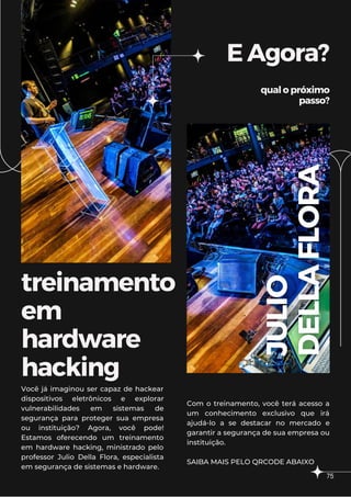 treinamento
em
hardware
hacking
EAgora?
qualopróximo
passo?
Você já imaginou ser capaz de hackear
dispositivos eletrônicos e explorar
vulnerabilidades em sistemas de
segurança para proteger sua empresa
ou instituição? Agora, você pode!
Estamos oferecendo um treinamento
em hardware hacking, ministrado pelo
professor Julio Della Flora, especialista
em segurança de sistemas e hardware.
Com o treinamento, você terá acesso a
um conhecimento exclusivo que irá
ajudá-lo a se destacar no mercado e
garantir a segurança de sua empresa ou
instituição.
SAIBA MAIS PELO QRCODE ABAIXO
75
 