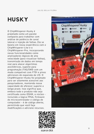 HUSKY
O ChipWhisperer-Husky é
projetado como um pacote
compacto para trabalhar com
análise de potência de canal
lateral e injeção de falhas. Ele se
baseia em nossa experiência com o
ChipWhisperer-Lite e o
ChipWhisperer-Pro, incorporando
novas funcionalidades como
analisadores lógicos de alta
velocidade (para visualizar falhas),
transmissão de dados em tempo
real para atacar algoritmos
assimétricos, suporte para
programação JTAG/SWD com um
modo compatível com FTDI e pinos
adicionais de expansão de I/O. O
ChipWhisperer-Husky foi projetado
para ser altamente acessível aos
pesquisadores, mantendo nossa
capacidade de oferecer suporte a
longo prazo. Isso significa que,
embora todo o produto não seja
certificado como OSHW, o núcleo -
incluindo a lógica FPGA, firmware
do microcontrolador e código de
computador - é de código aberto,
permitindo que você faça
modificações e adicione recursos.
J U L I O D E L L A F L O R A
9
scan or click
 